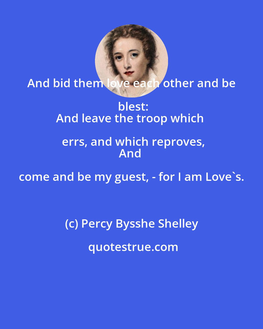 Percy Bysshe Shelley: And bid them love each other and be blest:
And leave the troop which errs, and which reproves,
And come and be my guest, - for I am Love's.