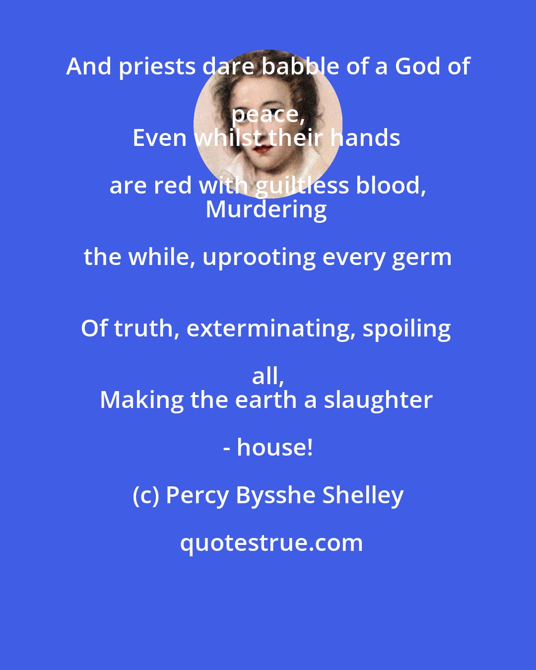 Percy Bysshe Shelley: And priests dare babble of a God of peace, 
Even whilst their hands are red with guiltless blood, 
Murdering the while, uprooting every germ 
Of truth, exterminating, spoiling all, 
Making the earth a slaughter - house!