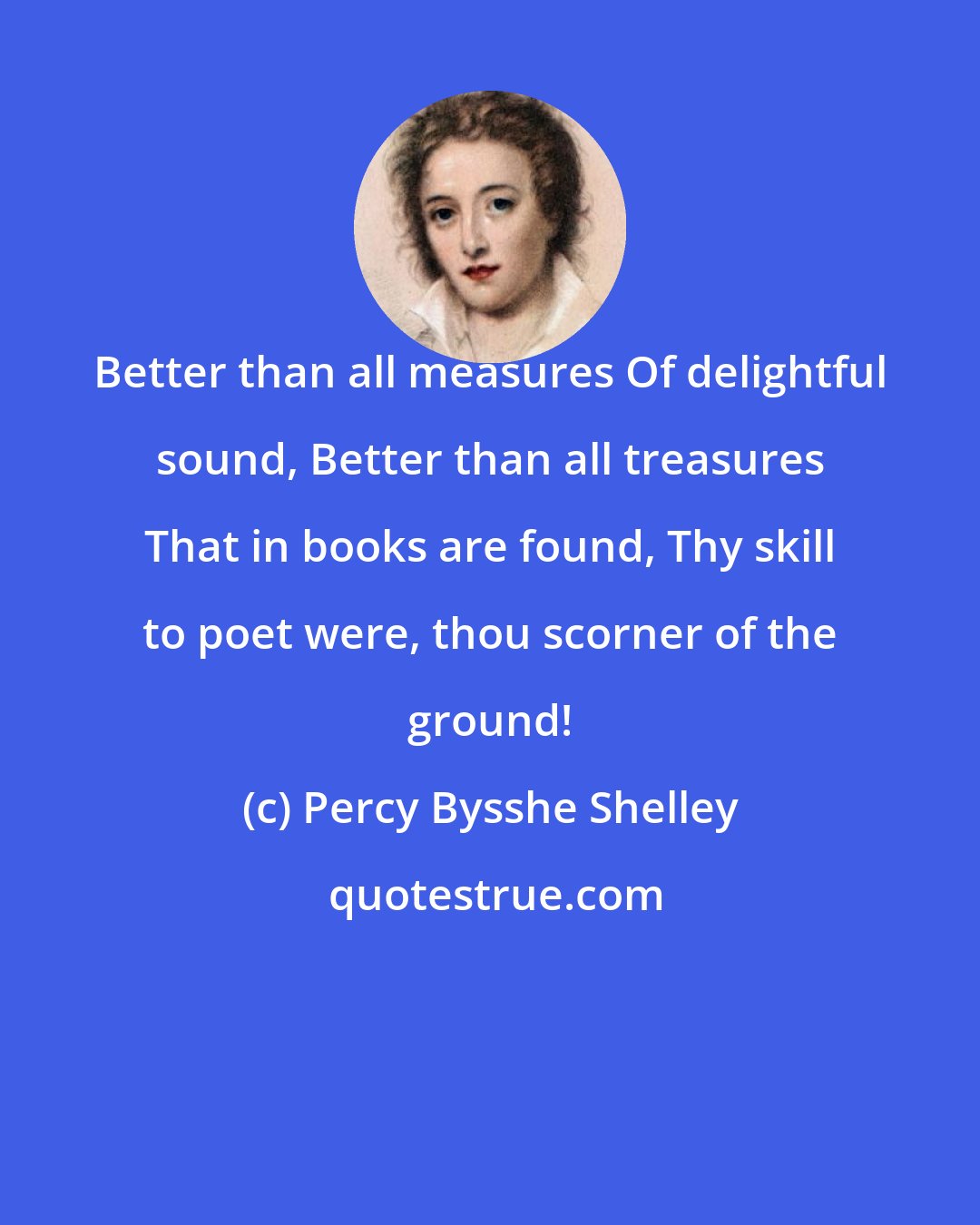 Percy Bysshe Shelley: Better than all measures Of delightful sound, Better than all treasures That in books are found, Thy skill to poet were, thou scorner of the ground!