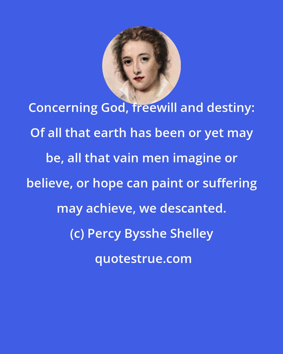 Percy Bysshe Shelley: Concerning God, freewill and destiny: Of all that earth has been or yet may be, all that vain men imagine or believe, or hope can paint or suffering may achieve, we descanted.