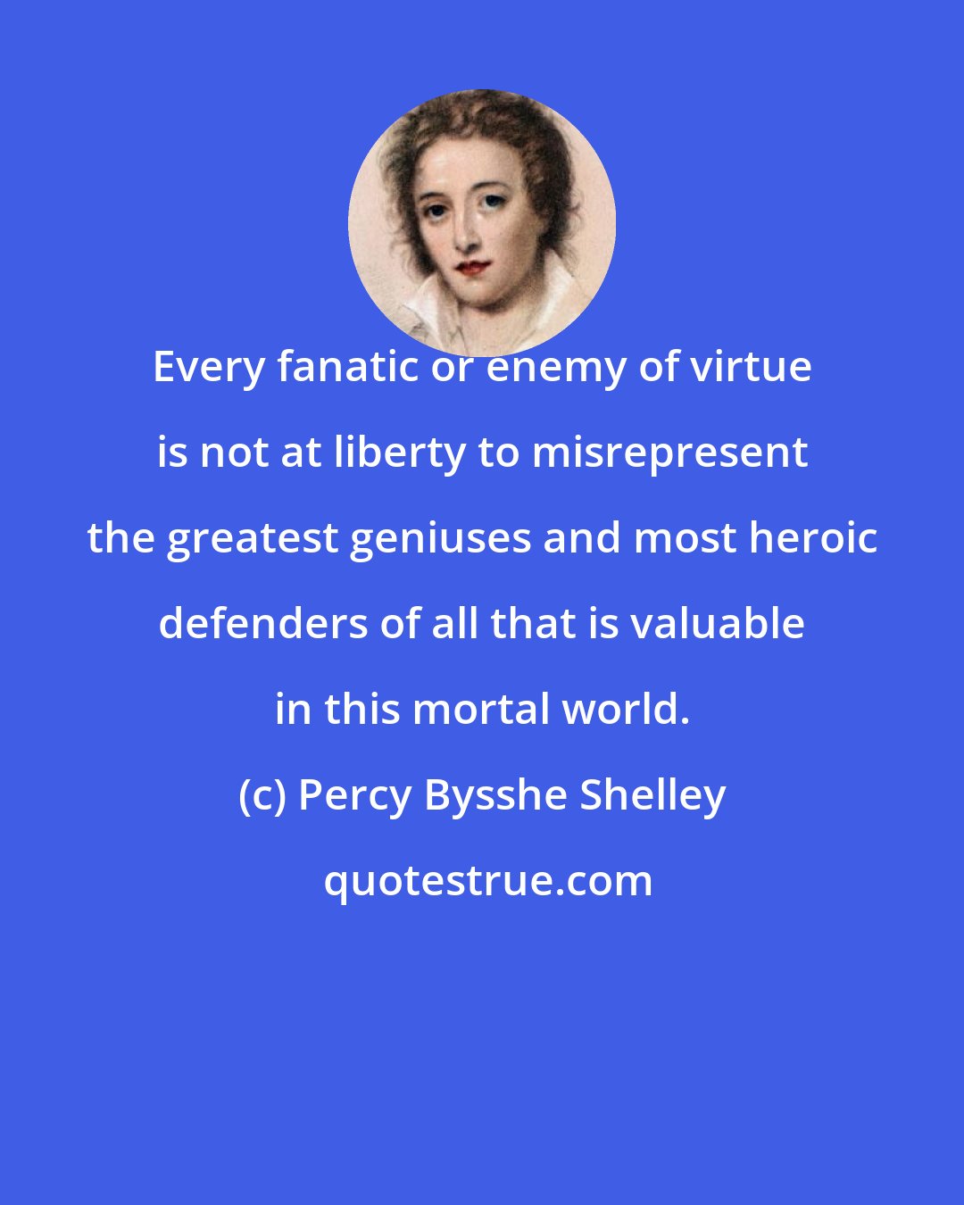 Percy Bysshe Shelley: Every fanatic or enemy of virtue is not at liberty to misrepresent the greatest geniuses and most heroic defenders of all that is valuable in this mortal world.
