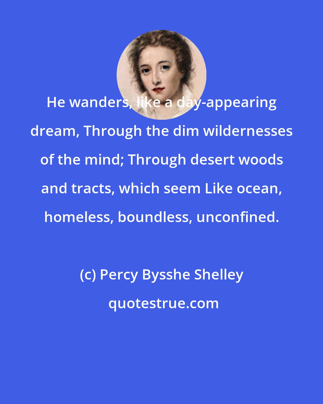 Percy Bysshe Shelley: He wanders, like a day-appearing dream, Through the dim wildernesses of the mind; Through desert woods and tracts, which seem Like ocean, homeless, boundless, unconfined.