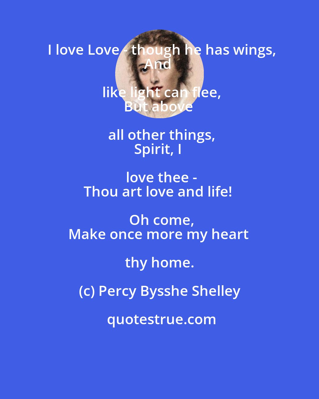 Percy Bysshe Shelley: I love Love - though he has wings,
And like light can flee,
But above all other things,
Spirit, I love thee -
Thou art love and life! Oh come,
Make once more my heart thy home.