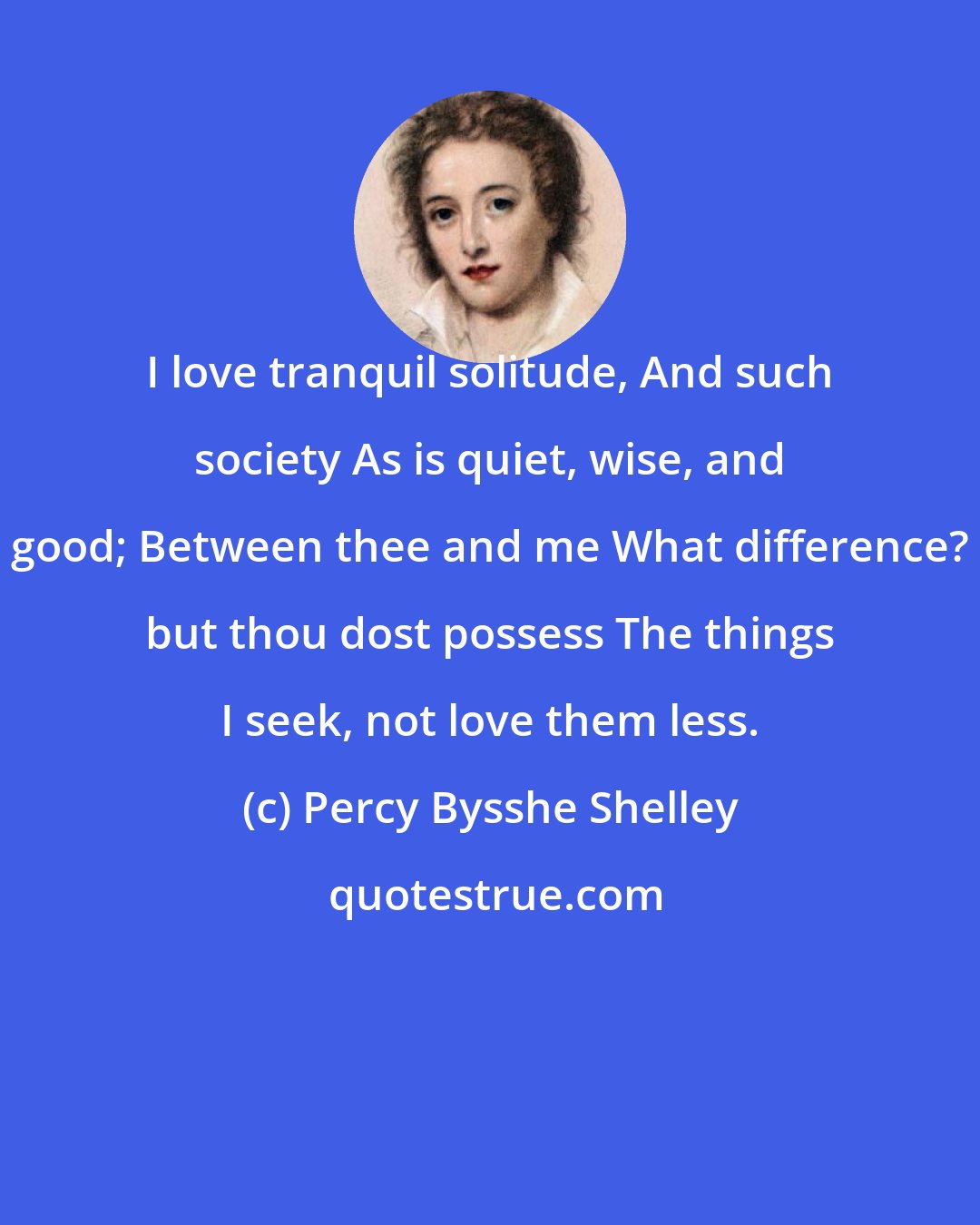 Percy Bysshe Shelley: I love tranquil solitude, And such society As is quiet, wise, and good; Between thee and me What difference? but thou dost possess The things I seek, not love them less.