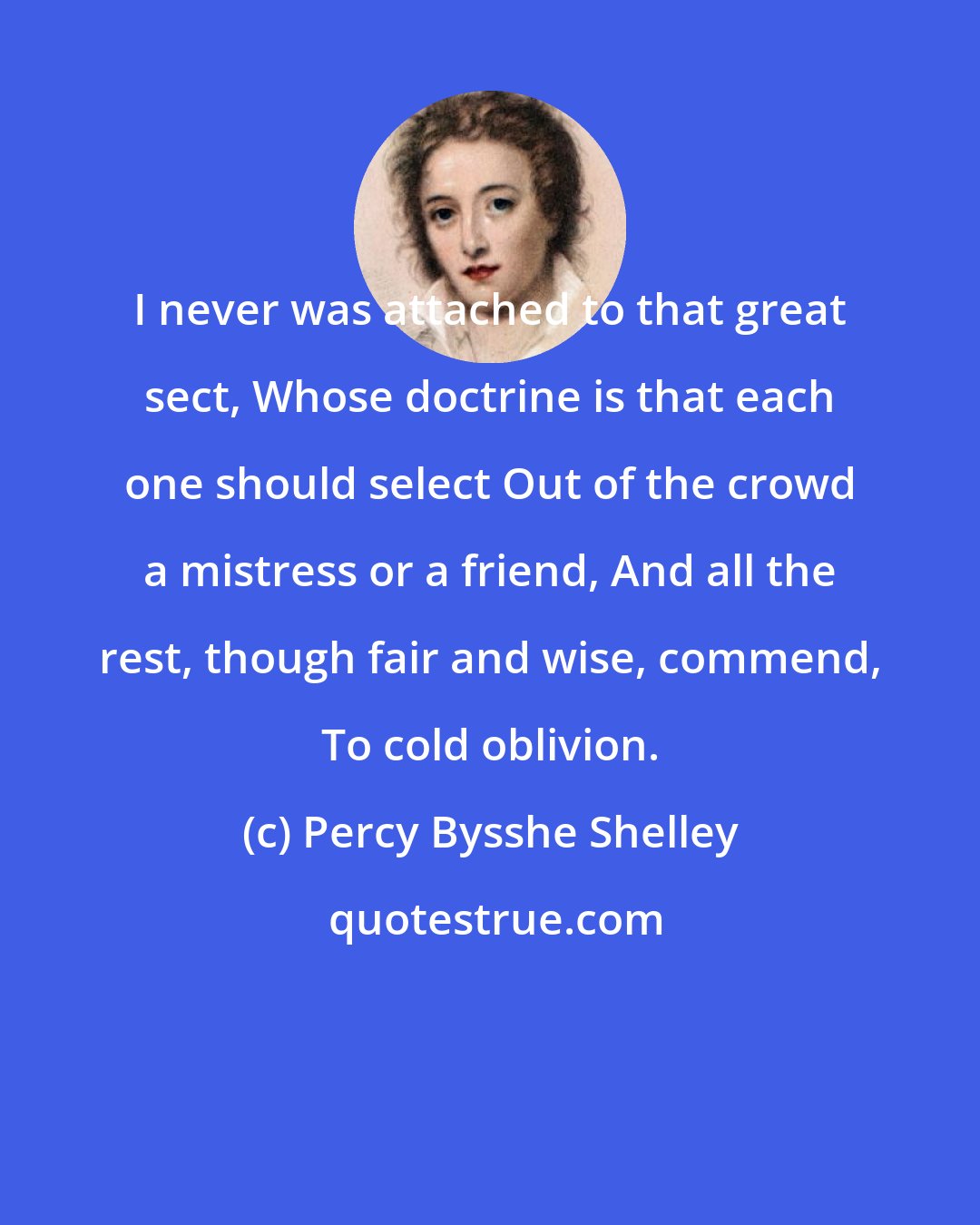 Percy Bysshe Shelley: I never was attached to that great sect, Whose doctrine is that each one should select Out of the crowd a mistress or a friend, And all the rest, though fair and wise, commend, To cold oblivion.