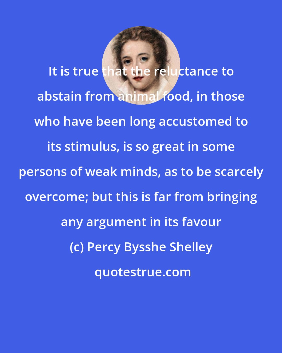 Percy Bysshe Shelley: It is true that the reluctance to abstain from animal food, in those who have been long accustomed to its stimulus, is so great in some persons of weak minds, as to be scarcely overcome; but this is far from bringing any argument in its favour