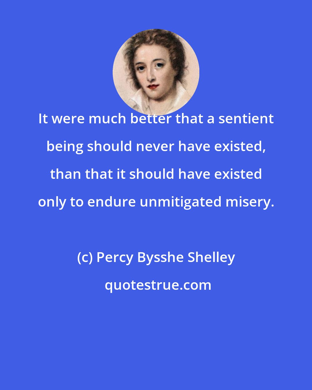 Percy Bysshe Shelley: It were much better that a sentient being should never have existed, than that it should have existed only to endure unmitigated misery.