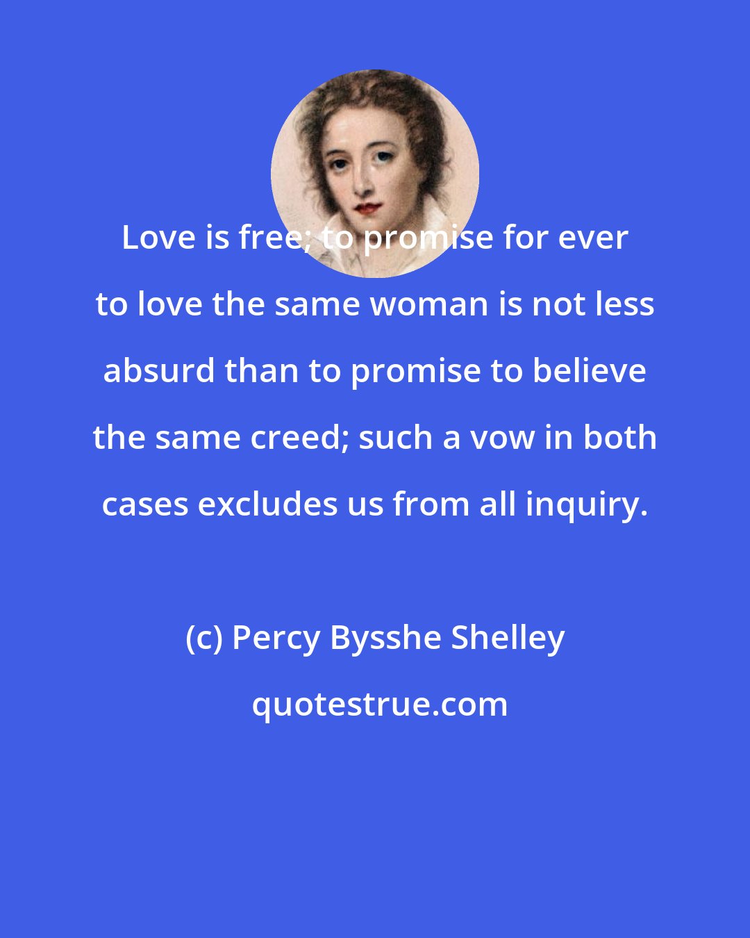 Percy Bysshe Shelley: Love is free; to promise for ever to love the same woman is not less absurd than to promise to believe the same creed; such a vow in both cases excludes us from all inquiry.