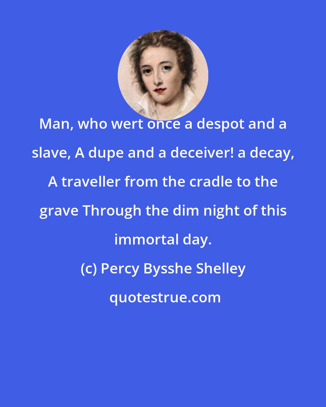 Percy Bysshe Shelley: Man, who wert once a despot and a slave, A dupe and a deceiver! a decay, A traveller from the cradle to the grave Through the dim night of this immortal day.