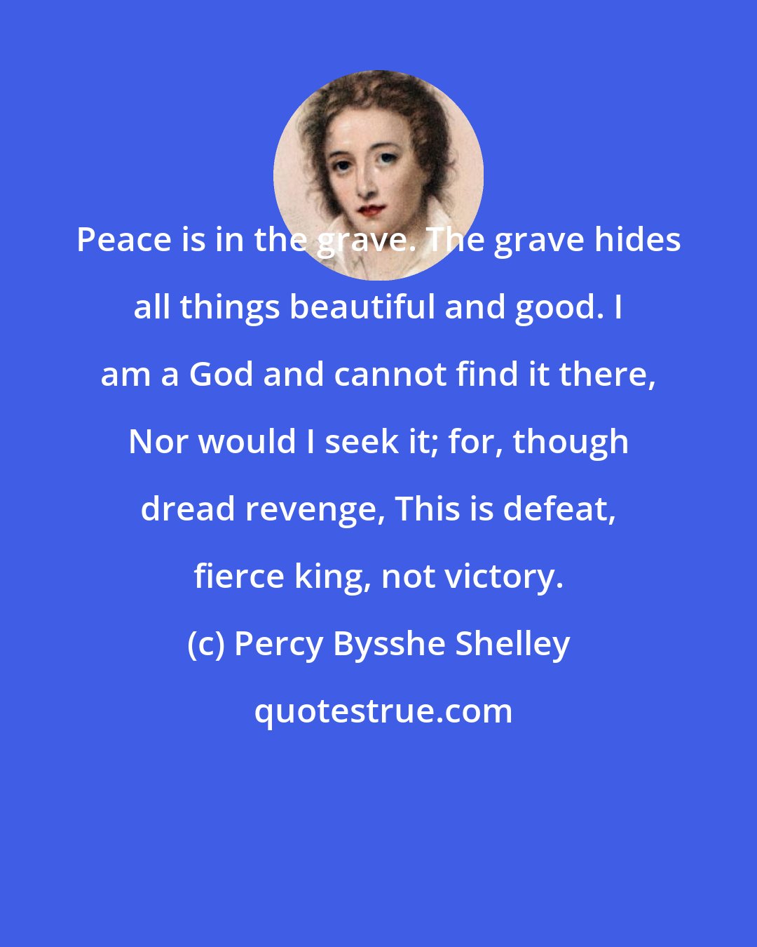 Percy Bysshe Shelley: Peace is in the grave. The grave hides all things beautiful and good. I am a God and cannot find it there, Nor would I seek it; for, though dread revenge, This is defeat, fierce king, not victory.