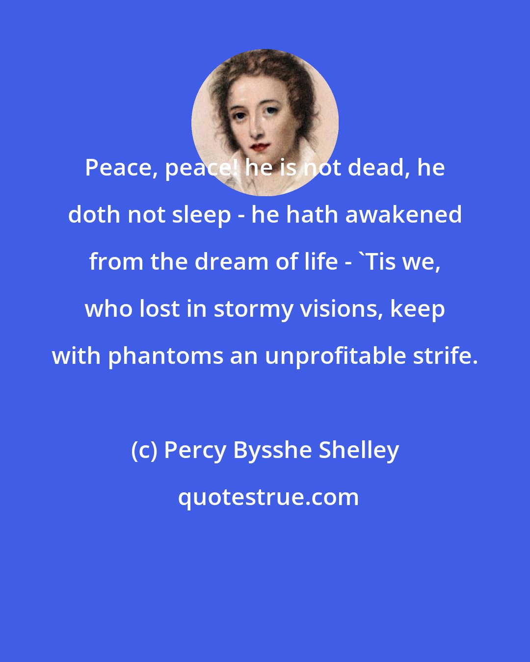 Percy Bysshe Shelley: Peace, peace! he is not dead, he doth not sleep - he hath awakened from the dream of life - 'Tis we, who lost in stormy visions, keep with phantoms an unprofitable strife.