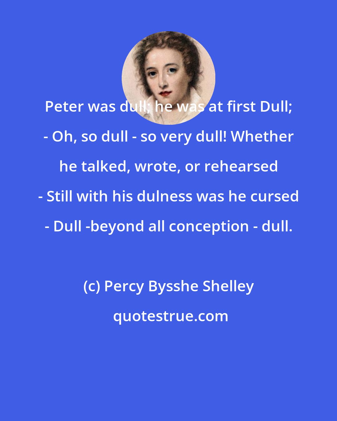 Percy Bysshe Shelley: Peter was dull; he was at first Dull; - Oh, so dull - so very dull! Whether he talked, wrote, or rehearsed - Still with his dulness was he cursed - Dull -beyond all conception - dull.