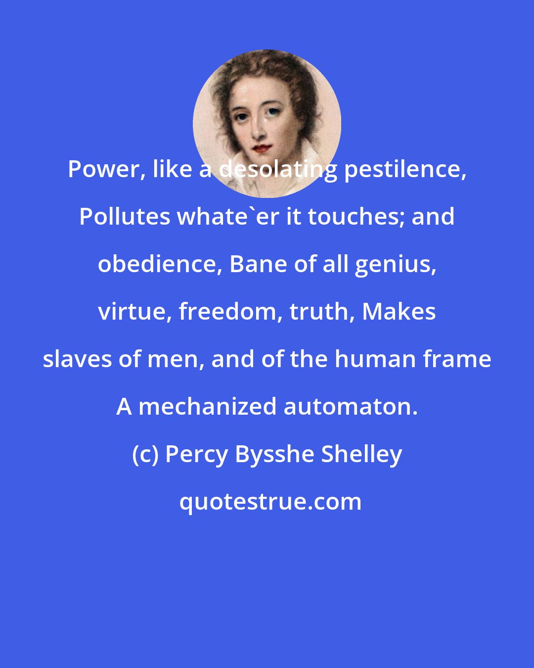 Percy Bysshe Shelley: Power, like a desolating pestilence, Pollutes whate'er it touches; and obedience, Bane of all genius, virtue, freedom, truth, Makes slaves of men, and of the human frame A mechanized automaton.