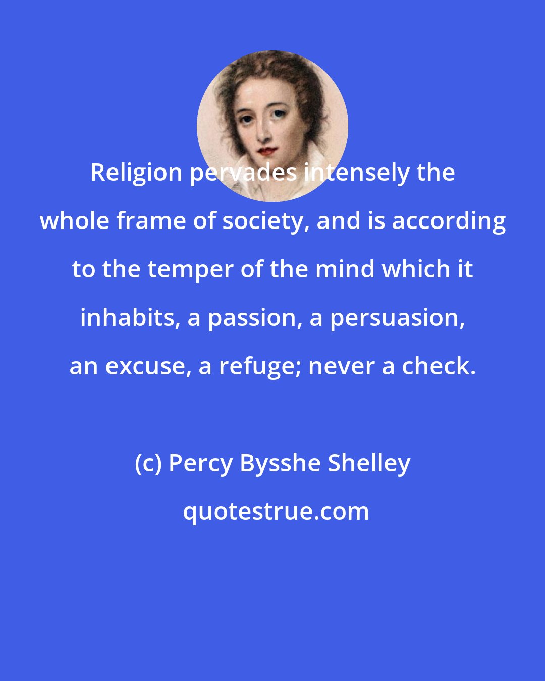 Percy Bysshe Shelley: Religion pervades intensely the whole frame of society, and is according to the temper of the mind which it inhabits, a passion, a persuasion, an excuse, a refuge; never a check.