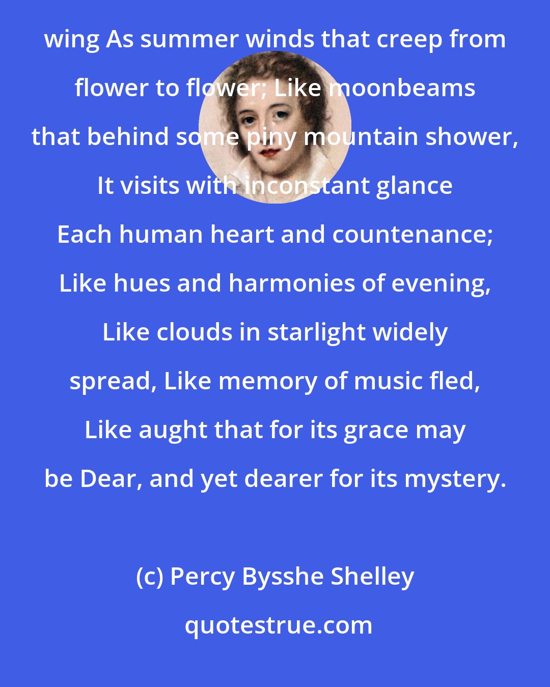 Percy Bysshe Shelley: The awful shadow of some unseen Power Floats though unseen among us; visiting This various world with as inconstant wing As summer winds that creep from flower to flower; Like moonbeams that behind some piny mountain shower, It visits with inconstant glance Each human heart and countenance; Like hues and harmonies of evening, Like clouds in starlight widely spread, Like memory of music fled, Like aught that for its grace may be Dear, and yet dearer for its mystery.