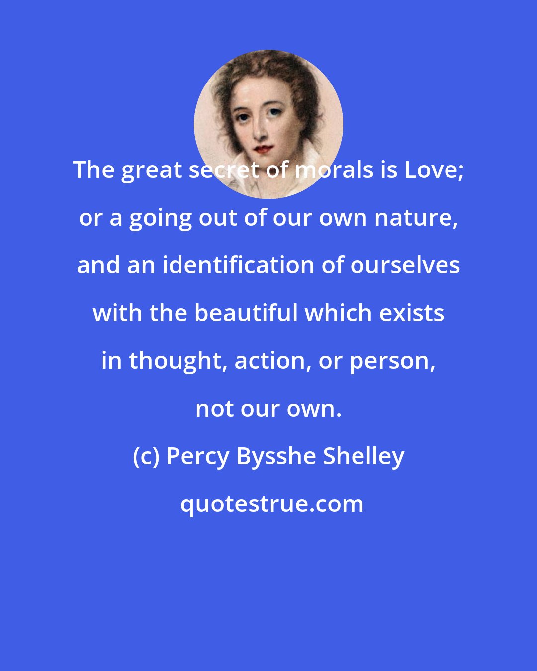 Percy Bysshe Shelley: The great secret of morals is Love; or a going out of our own nature, and an identification of ourselves with the beautiful which exists in thought, action, or person, not our own.