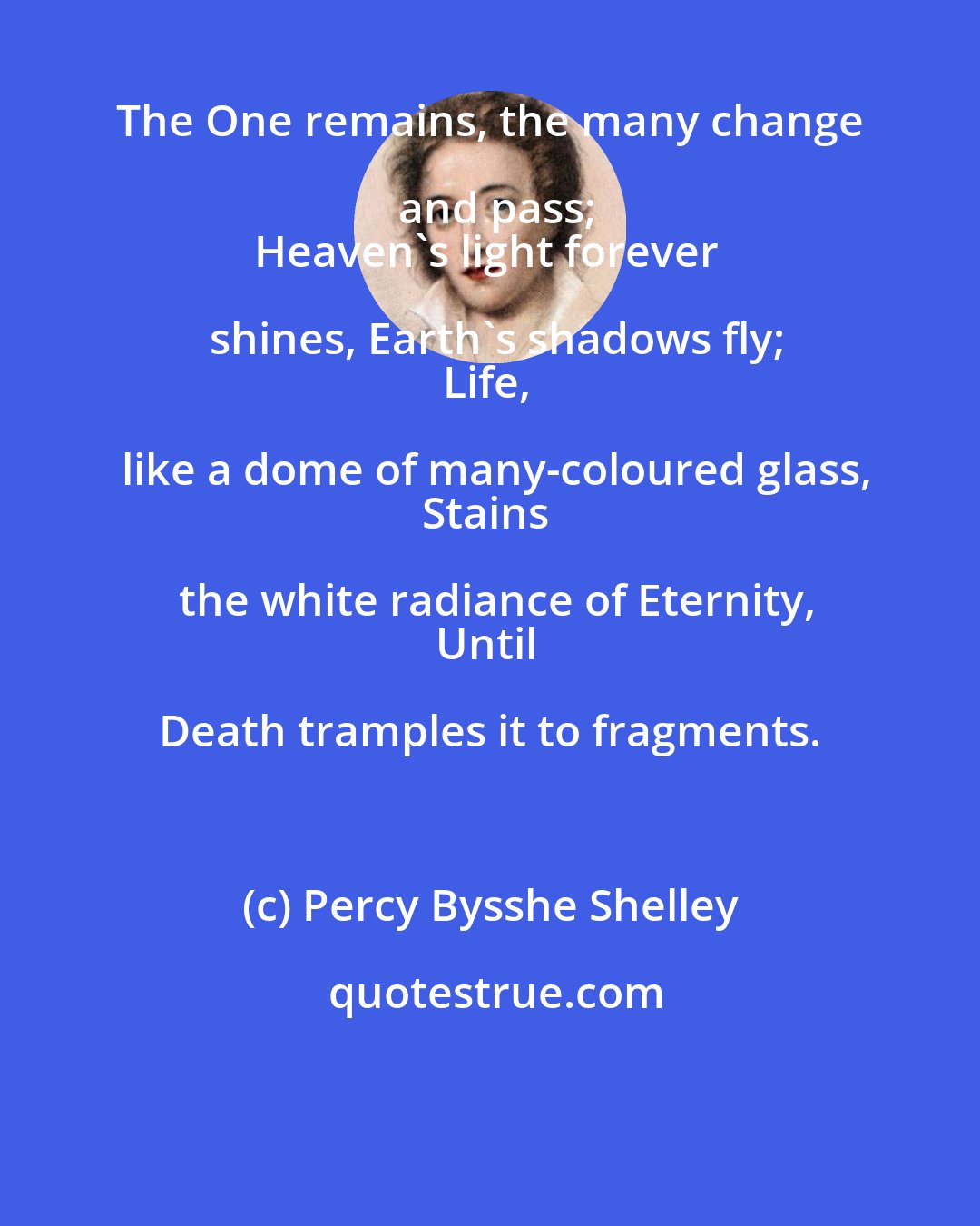 Percy Bysshe Shelley: The One remains, the many change and pass;
Heaven's light forever shines, Earth's shadows fly;
Life, like a dome of many-coloured glass,
Stains the white radiance of Eternity,
Until Death tramples it to fragments.