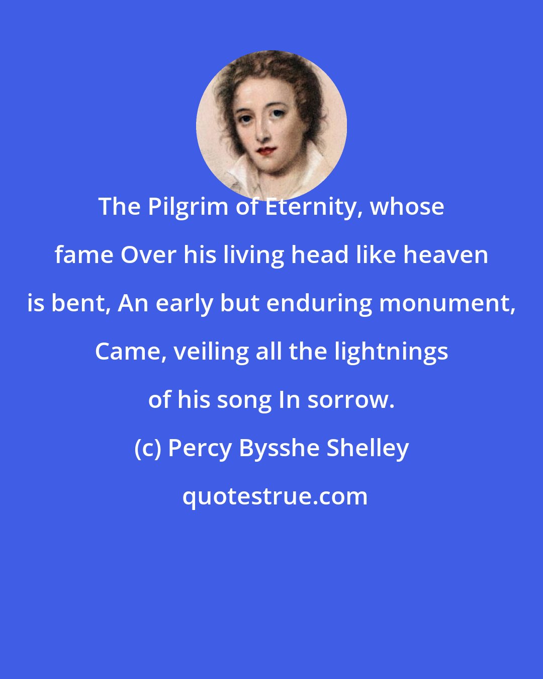 Percy Bysshe Shelley: The Pilgrim of Eternity, whose fame Over his living head like heaven is bent, An early but enduring monument, Came, veiling all the lightnings of his song In sorrow.