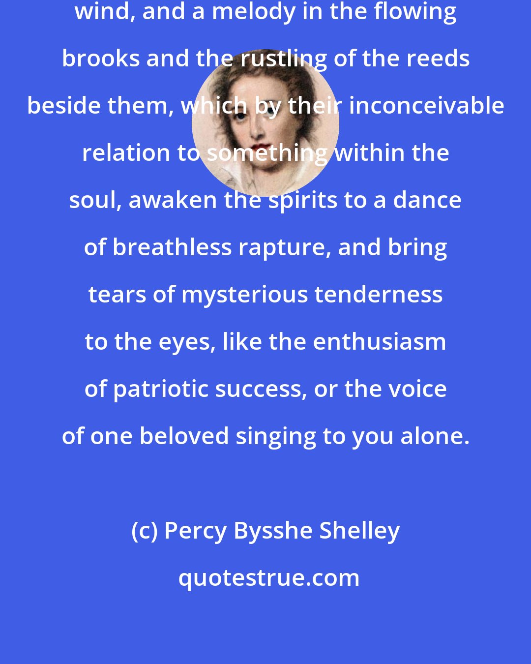 Percy Bysshe Shelley: There is eloquence in the tongueless wind, and a melody in the flowing brooks and the rustling of the reeds beside them, which by their inconceivable relation to something within the soul, awaken the spirits to a dance of breathless rapture, and bring tears of mysterious tenderness to the eyes, like the enthusiasm of patriotic success, or the voice of one beloved singing to you alone.