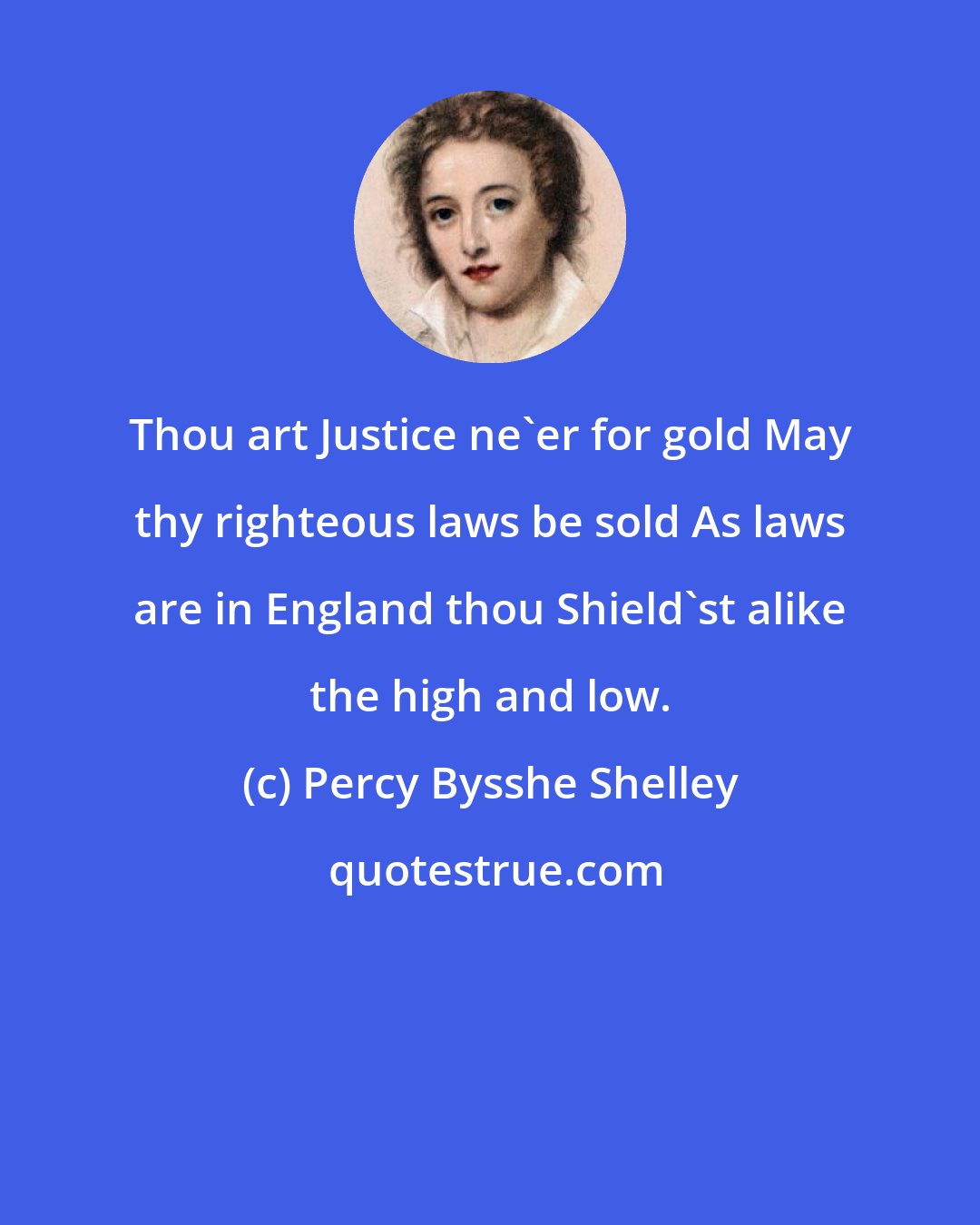 Percy Bysshe Shelley: Thou art Justice ne'er for gold May thy righteous laws be sold As laws are in England thou Shield'st alike the high and low.