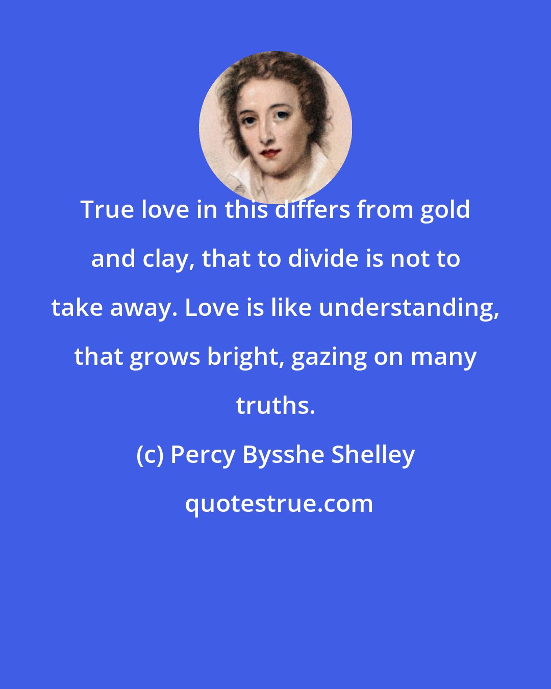 Percy Bysshe Shelley: True love in this differs from gold and clay, that to divide is not to take away. Love is like understanding, that grows bright, gazing on many truths.