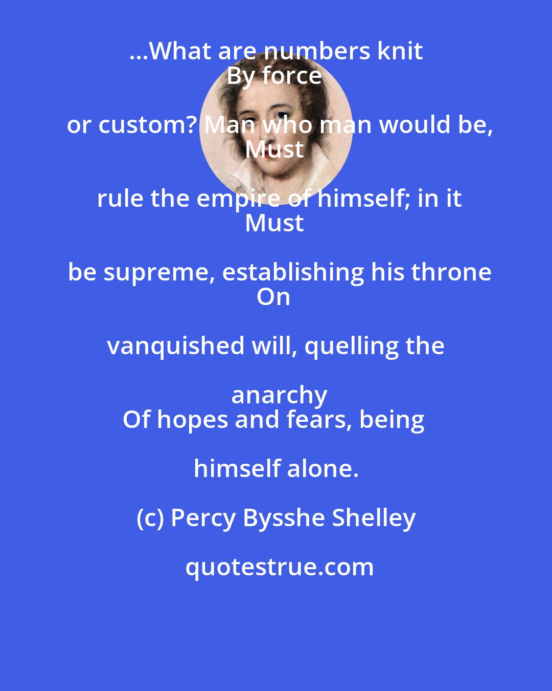 Percy Bysshe Shelley: ...What are numbers knit 
By force or custom? Man who man would be,
Must rule the empire of himself; in it
Must be supreme, establishing his throne
On vanquished will, quelling the anarchy
Of hopes and fears, being himself alone.