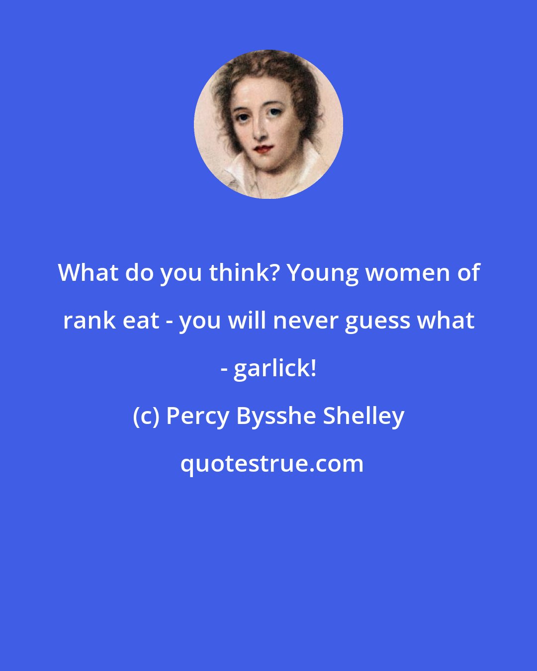 Percy Bysshe Shelley: What do you think? Young women of rank eat - you will never guess what - garlick!