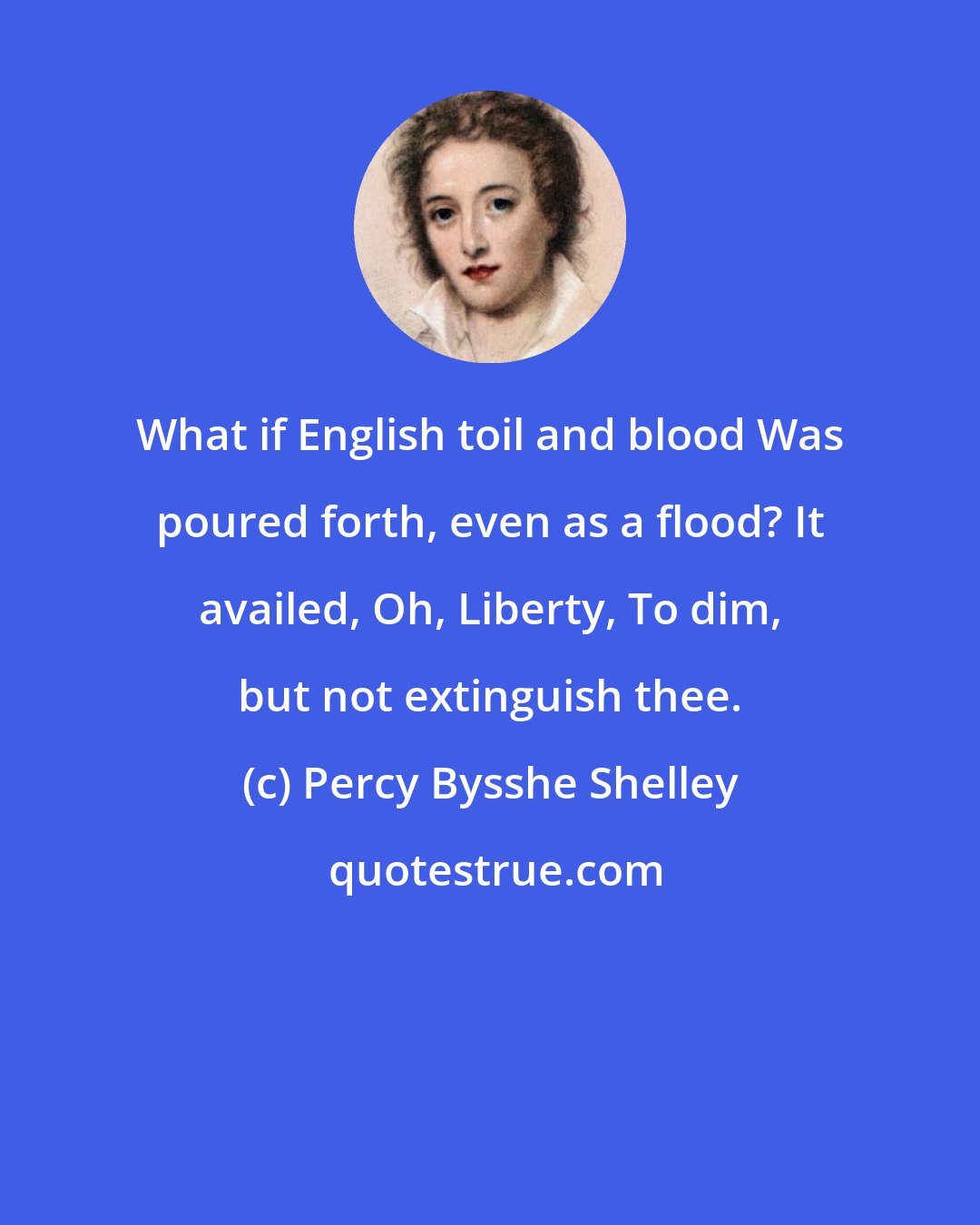 Percy Bysshe Shelley: What if English toil and blood Was poured forth, even as a flood? It availed, Oh, Liberty, To dim, but not extinguish thee.