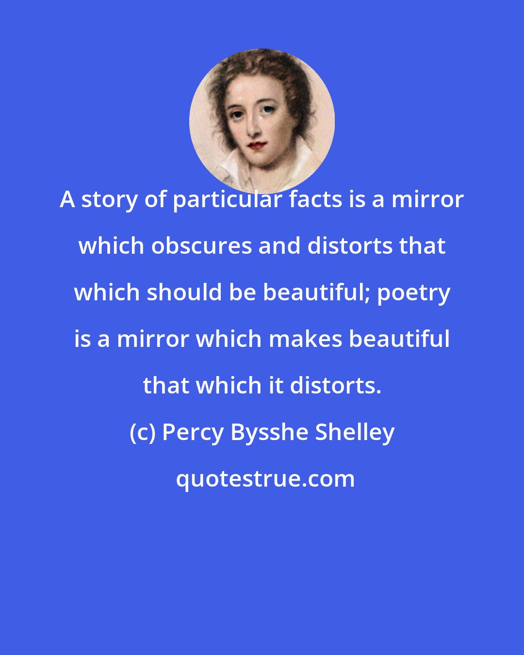 Percy Bysshe Shelley: A story of particular facts is a mirror which obscures and distorts that which should be beautiful; poetry is a mirror which makes beautiful that which it distorts.
