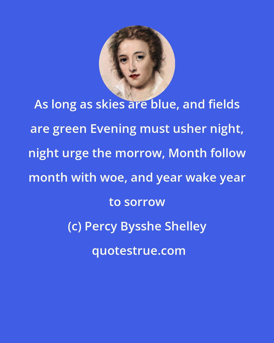 Percy Bysshe Shelley: As long as skies are blue, and fields are green Evening must usher night, night urge the morrow, Month follow month with woe, and year wake year to sorrow