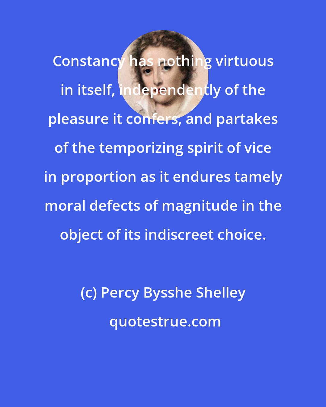 Percy Bysshe Shelley: Constancy has nothing virtuous in itself, independently of the pleasure it confers, and partakes of the temporizing spirit of vice in proportion as it endures tamely moral defects of magnitude in the object of its indiscreet choice.