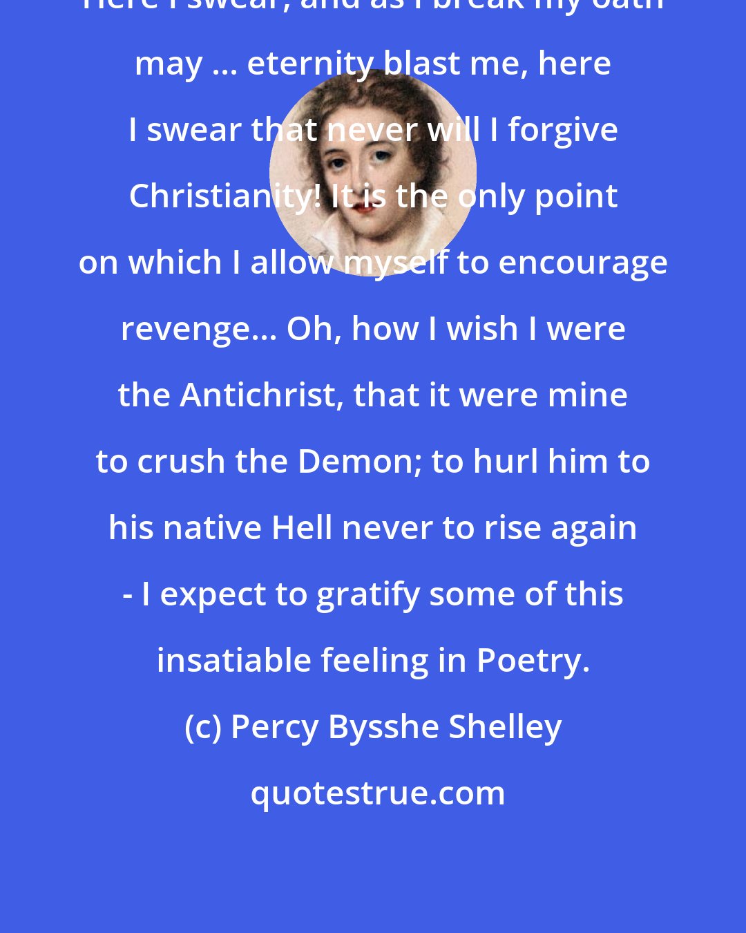 Percy Bysshe Shelley: Here I swear, and as I break my oath may ... eternity blast me, here I swear that never will I forgive Christianity! It is the only point on which I allow myself to encourage revenge... Oh, how I wish I were the Antichrist, that it were mine to crush the Demon; to hurl him to his native Hell never to rise again - I expect to gratify some of this insatiable feeling in Poetry.
