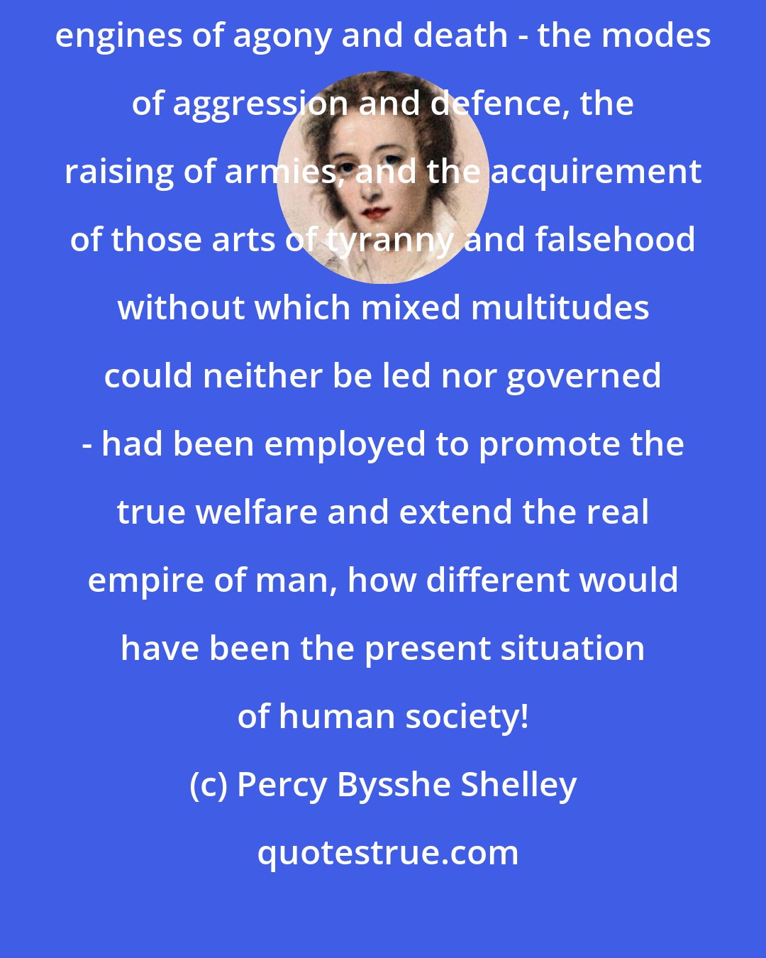 Percy Bysshe Shelley: If all the thought which had been expended on the construction of engines of agony and death - the modes of aggression and defence, the raising of armies, and the acquirement of those arts of tyranny and falsehood without which mixed multitudes could neither be led nor governed - had been employed to promote the true welfare and extend the real empire of man, how different would have been the present situation of human society!