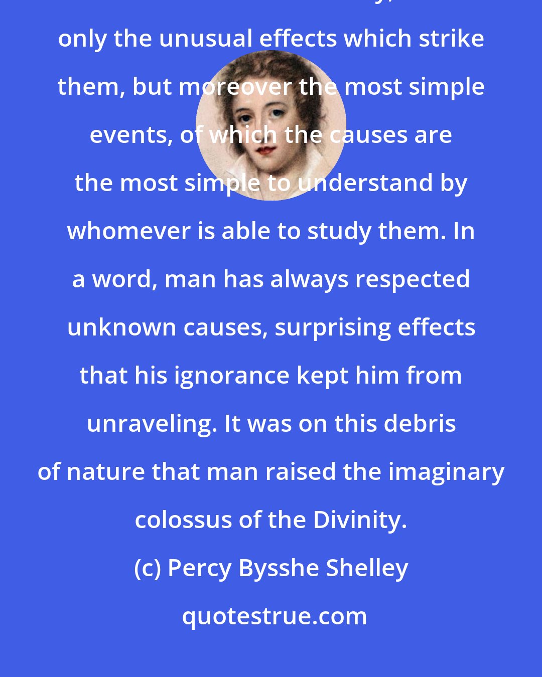 Percy Bysshe Shelley: It is thus that the generality of mankind, whose lot is ignorance, attributes to the Divinity, not only the unusual effects which strike them, but moreover the most simple events, of which the causes are the most simple to understand by whomever is able to study them. In a word, man has always respected unknown causes, surprising effects that his ignorance kept him from unraveling. It was on this debris of nature that man raised the imaginary colossus of the Divinity.