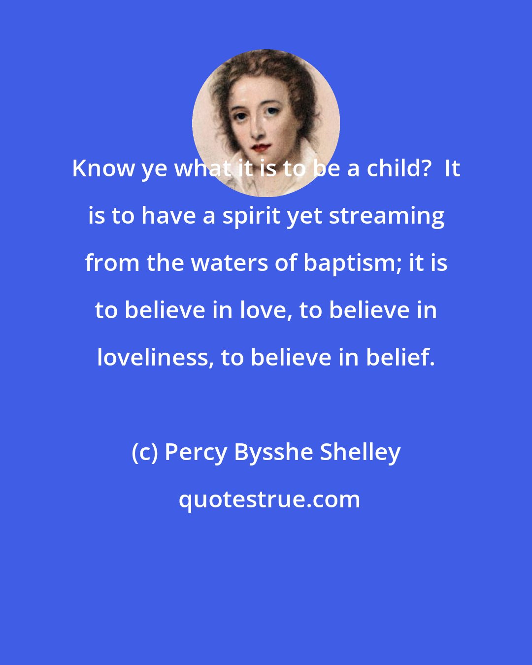 Percy Bysshe Shelley: Know ye what it is to be a child?  It is to have a spirit yet streaming from the waters of baptism; it is to believe in love, to believe in loveliness, to believe in belief.