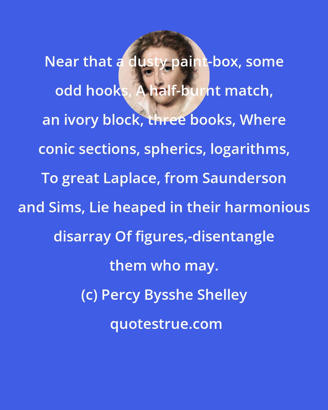 Percy Bysshe Shelley: Near that a dusty paint-box, some odd hooks, A half-burnt match, an ivory block, three books, Where conic sections, spherics, logarithms, To great Laplace, from Saunderson and Sims, Lie heaped in their harmonious disarray Of figures,-disentangle them who may.