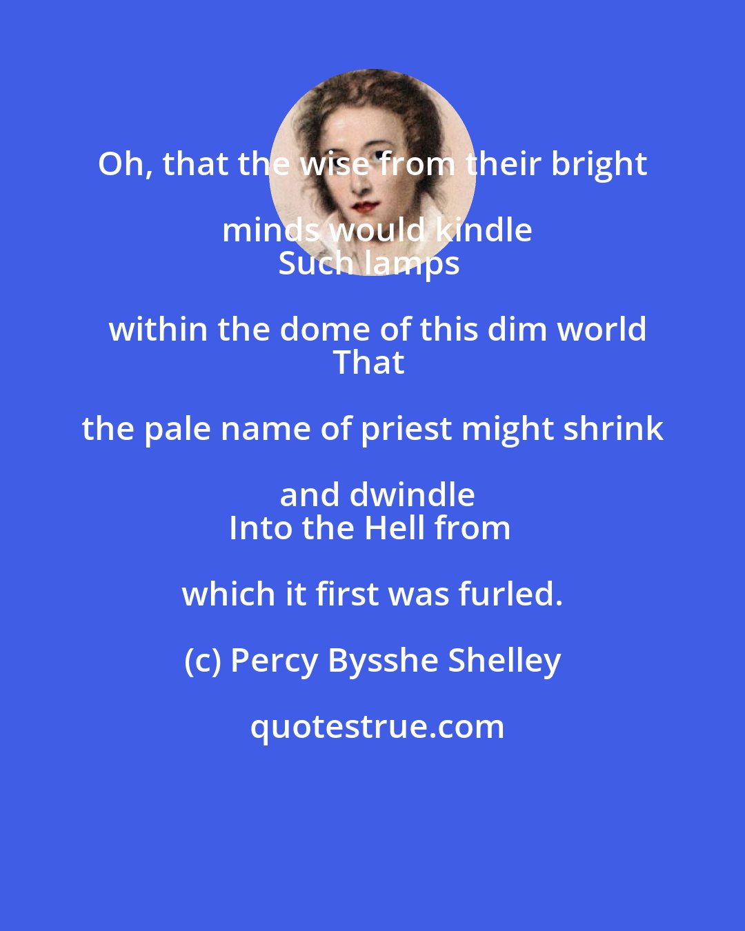 Percy Bysshe Shelley: Oh, that the wise from their bright minds would kindle
Such lamps within the dome of this dim world
That the pale name of priest might shrink and dwindle
Into the Hell from which it first was furled.