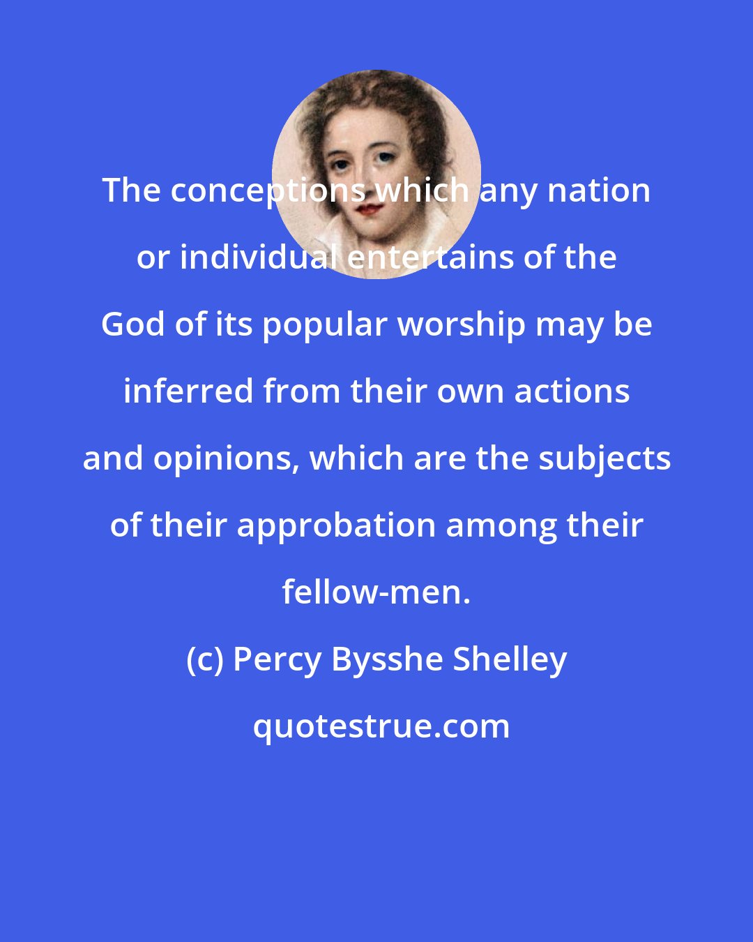 Percy Bysshe Shelley: The conceptions which any nation or individual entertains of the God of its popular worship may be inferred from their own actions and opinions, which are the subjects of their approbation among their fellow-men.