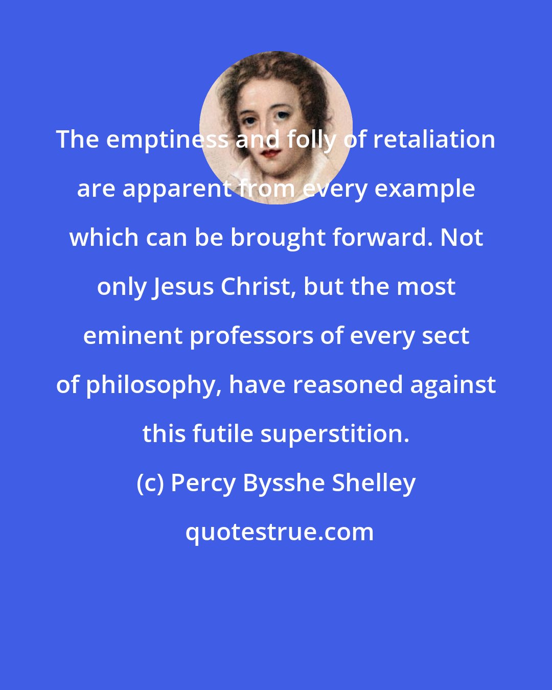 Percy Bysshe Shelley: The emptiness and folly of retaliation are apparent from every example which can be brought forward. Not only Jesus Christ, but the most eminent professors of every sect of philosophy, have reasoned against this futile superstition.