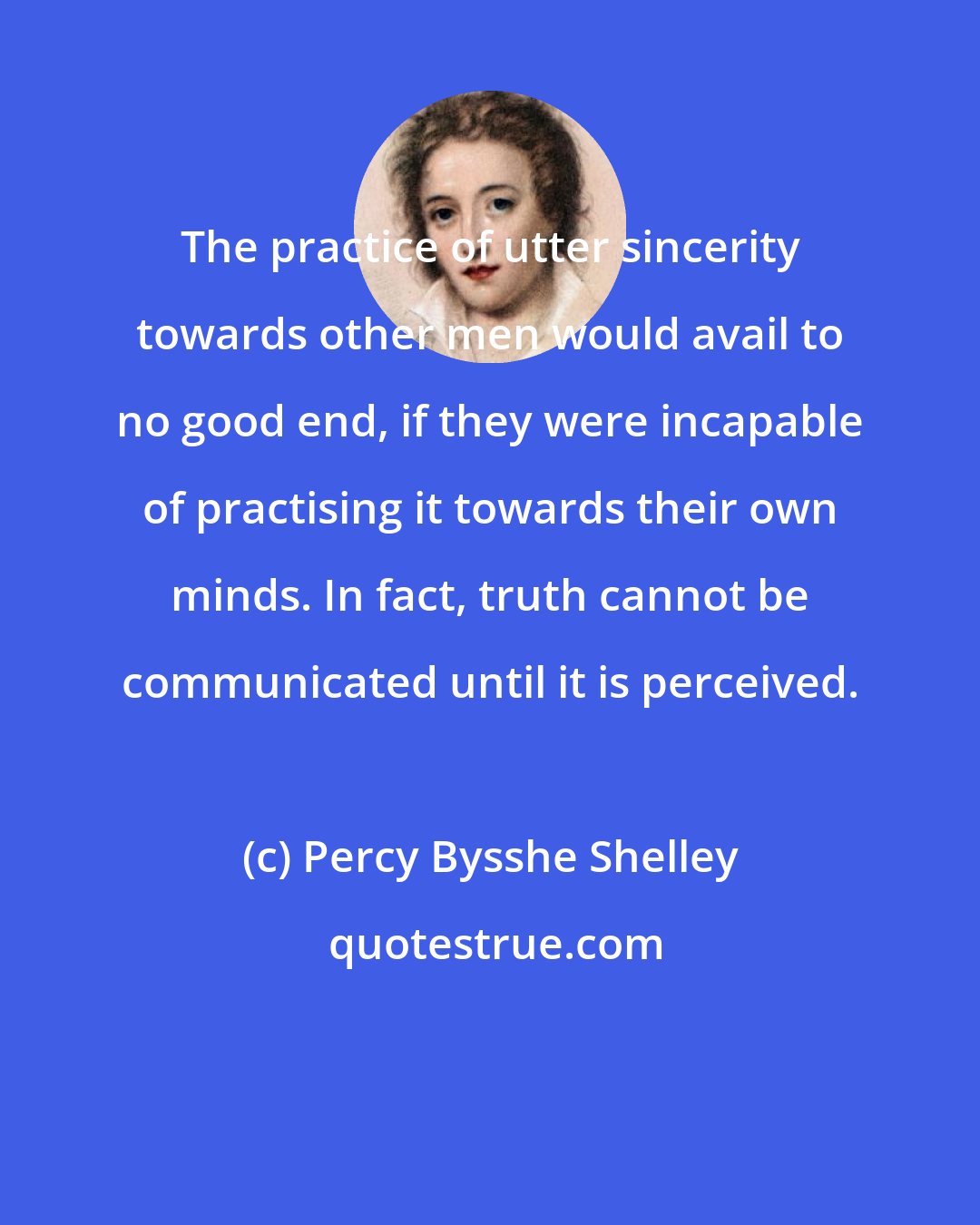 Percy Bysshe Shelley: The practice of utter sincerity towards other men would avail to no good end, if they were incapable of practising it towards their own minds. In fact, truth cannot be communicated until it is perceived.