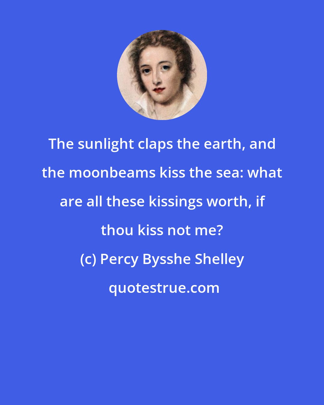 Percy Bysshe Shelley: The sunlight claps the earth, and the moonbeams kiss the sea: what are all these kissings worth, if thou kiss not me?