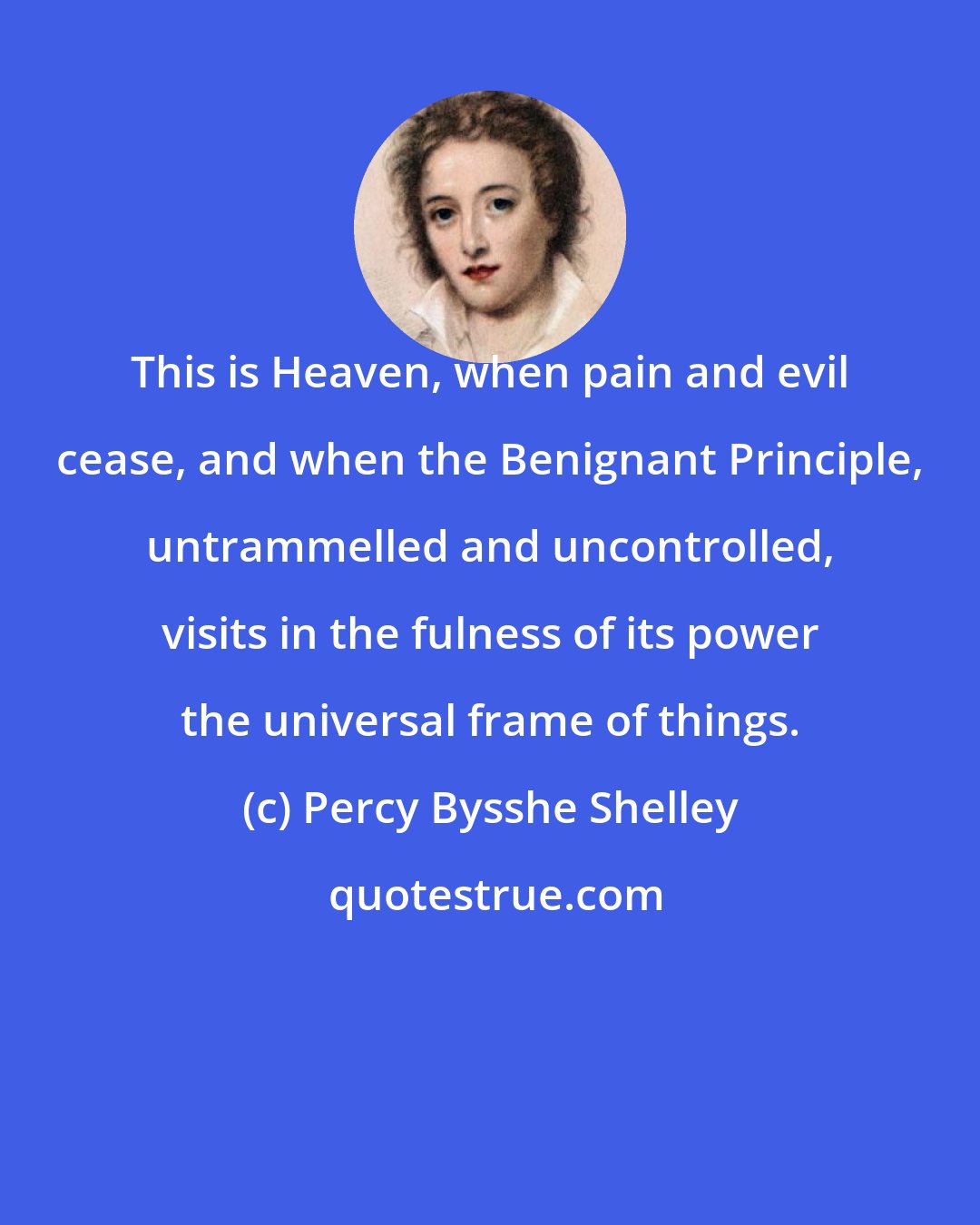 Percy Bysshe Shelley: This is Heaven, when pain and evil cease, and when the Benignant Principle, untrammelled and uncontrolled, visits in the fulness of its power the universal frame of things.