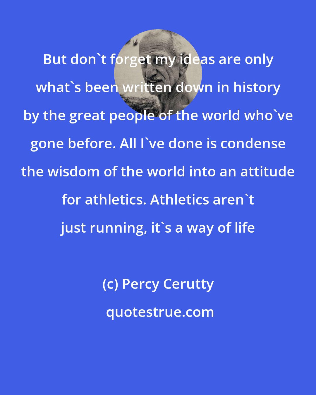 Percy Cerutty: But don't forget my ideas are only what's been written down in history by the great people of the world who've gone before. All I've done is condense the wisdom of the world into an attitude for athletics. Athletics aren't just running, it's a way of life