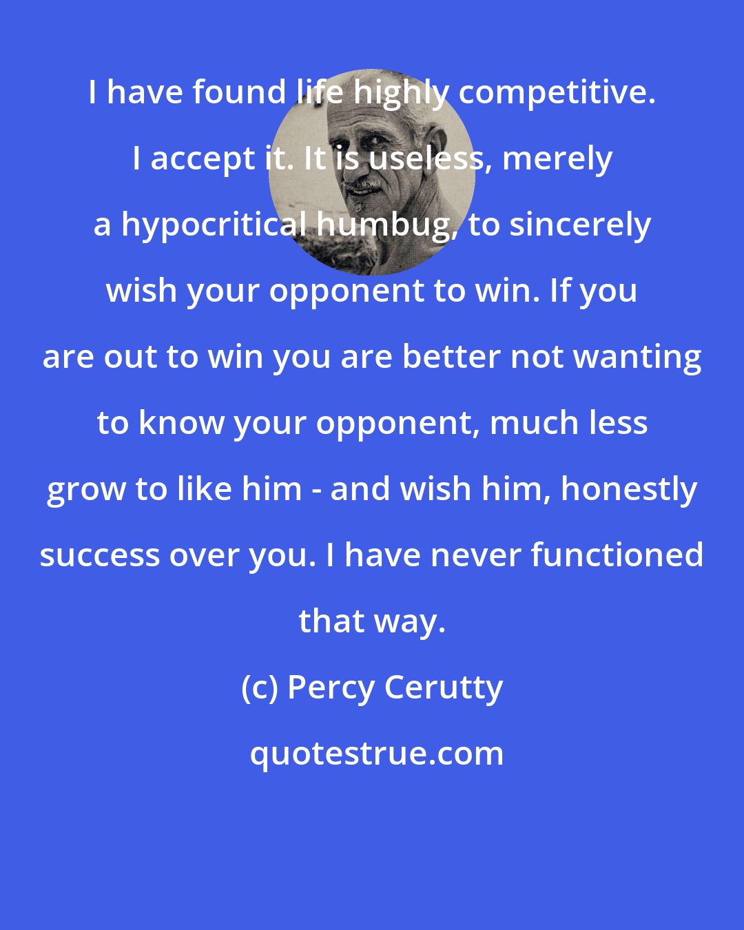 Percy Cerutty: I have found life highly competitive. I accept it. It is useless, merely a hypocritical humbug, to sincerely wish your opponent to win. If you are out to win you are better not wanting to know your opponent, much less grow to like him - and wish him, honestly success over you. I have never functioned that way.