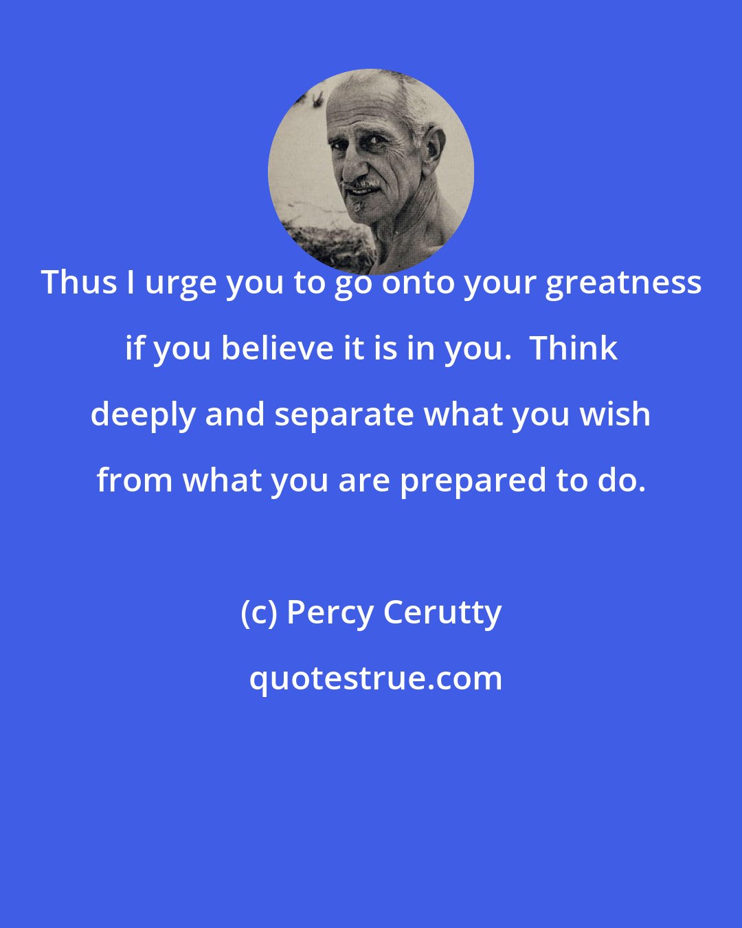 Percy Cerutty: Thus I urge you to go onto your greatness if you believe it is in you.  Think deeply and separate what you wish from what you are prepared to do.