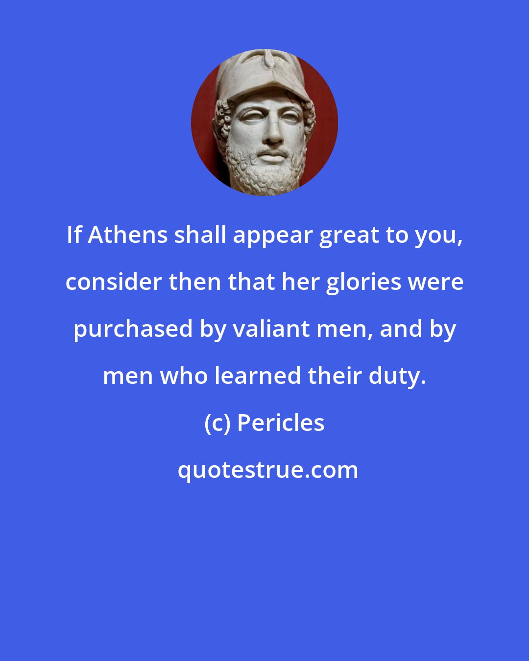 Pericles: If Athens shall appear great to you, consider then that her glories were purchased by valiant men, and by men who learned their duty.