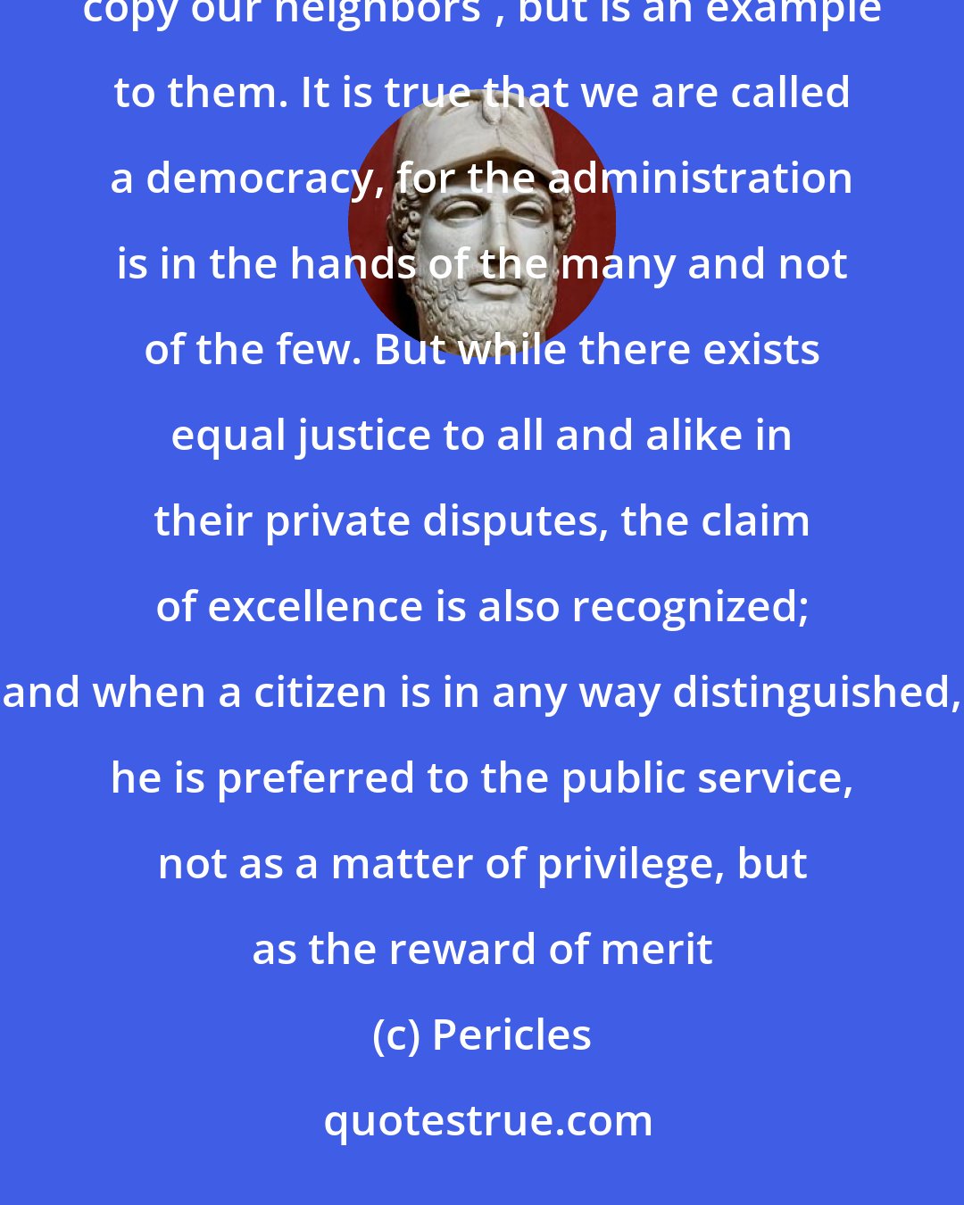 Pericles: Our form of government does not enter into rivalry with the institutions of others. Our government does not copy our neighbors', but is an example to them. It is true that we are called a democracy, for the administration is in the hands of the many and not of the few. But while there exists equal justice to all and alike in their private disputes, the claim of excellence is also recognized; and when a citizen is in any way distinguished, he is preferred to the public service, not as a matter of privilege, but as the reward of merit