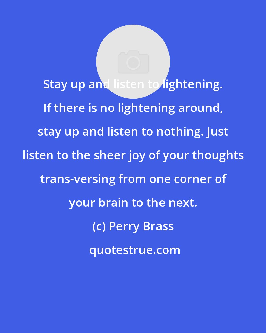 Perry Brass: Stay up and listen to lightening. If there is no lightening around, stay up and listen to nothing. Just listen to the sheer joy of your thoughts trans-versing from one corner of your brain to the next.