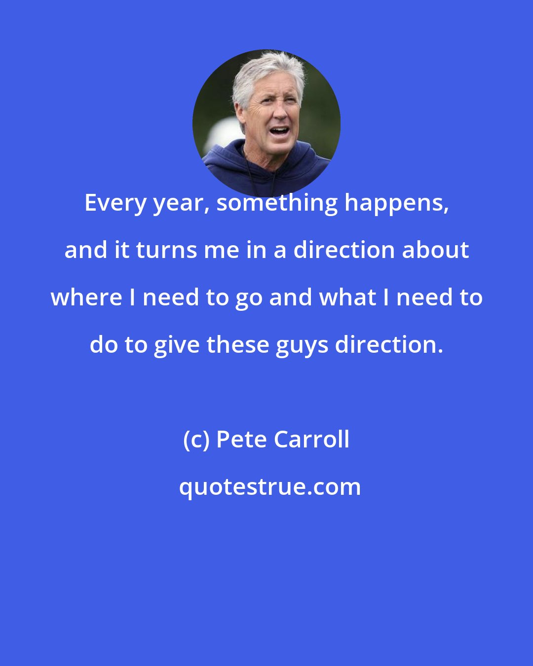 Pete Carroll: Every year, something happens, and it turns me in a direction about where I need to go and what I need to do to give these guys direction.