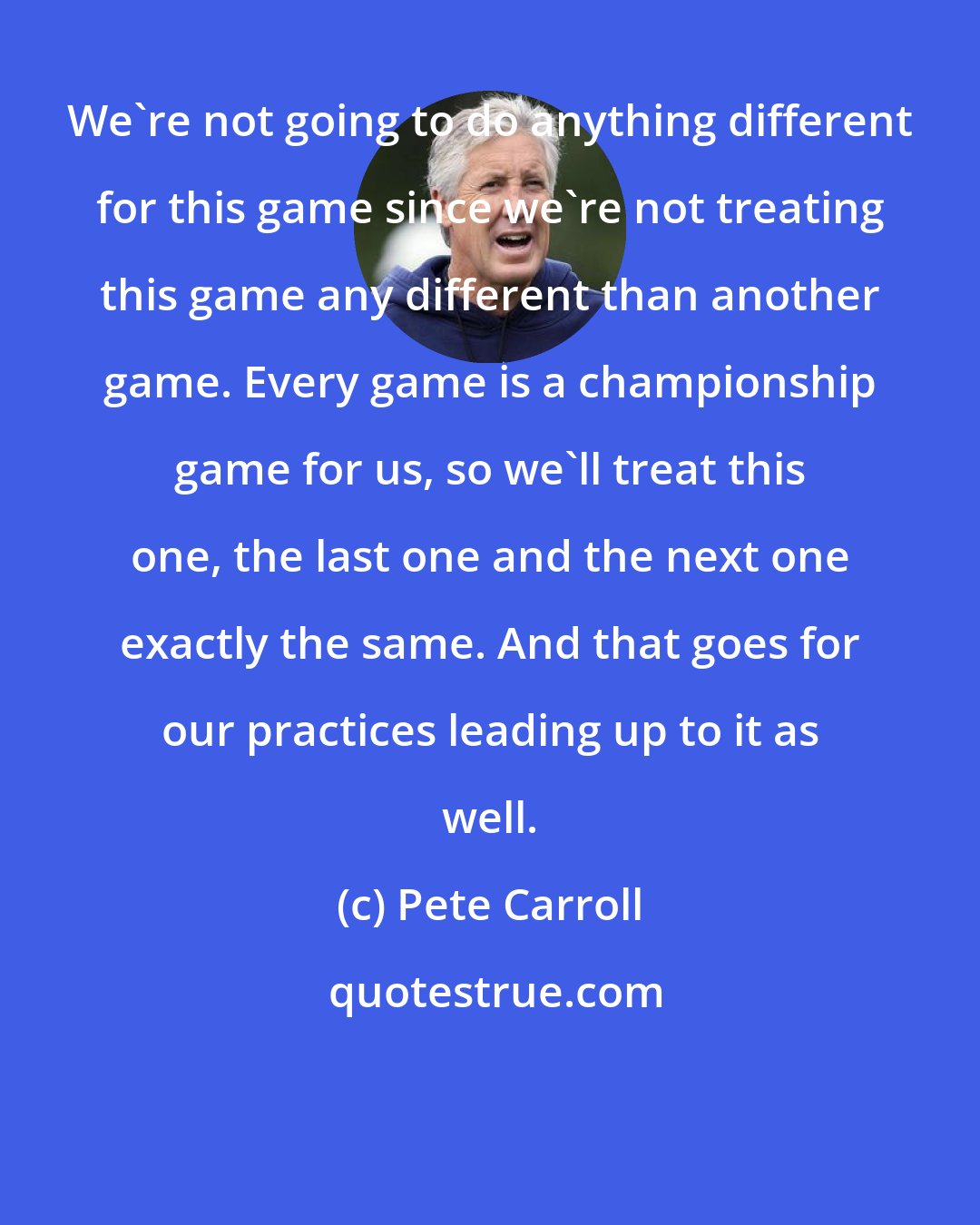 Pete Carroll: We're not going to do anything different for this game since we're not treating this game any different than another game. Every game is a championship game for us, so we'll treat this one, the last one and the next one exactly the same. And that goes for our practices leading up to it as well.